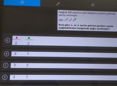 Aşağıda 300 sayısının üslü ifadelerin çarpımı şeklinde
yazılışı verilmiştir.
300=2^4.5^2.3^m
Buna göre ♦ ve ≡ yerine gelmesi gereken sayılar
aşağıdakilerden hangisinde doğru verilmiştir?
A  Phi /2  □ /2 
B 2 1
C 3 2
3 1