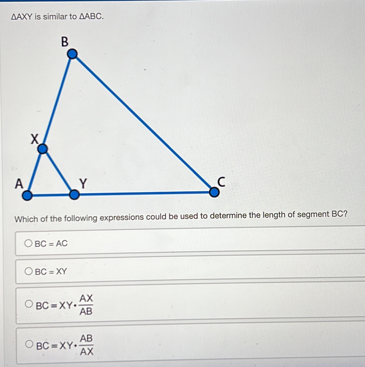 △ AXY is similar to △ ABC. 
Which of the following expressions could be used to determine the length of segment BC?
BC=AC
BC=XY
BC=XY·  AX/AB 
BC=XY·  AB/AX 