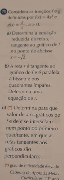 Considera as funções f e g
definidas por f(x)=4x^3 e
g(x)= a/x , a>0. 
a) Determina a equação 
reduzida da reta s, 
tangente ao gráfico de f 
no ponto de abcissa
x=-sqrt(2). 
b) A reta r étangente ao 
gráfico de f e é paralela 
à bissetriz dos 
quadrantes ímpares. 
Determina uma 
equação de r. 
c) (*) Determina para que 
valor de a os gráficos de
f e de g se intersetam 
num ponto do primeiro 
quadrante, em que as 
retas tangentes aos 
gráficos são 
perpendiculares. 
(*) grau de dificuldade elevado 
Caderno de Apoio às Metas 
Curriculares. 11°