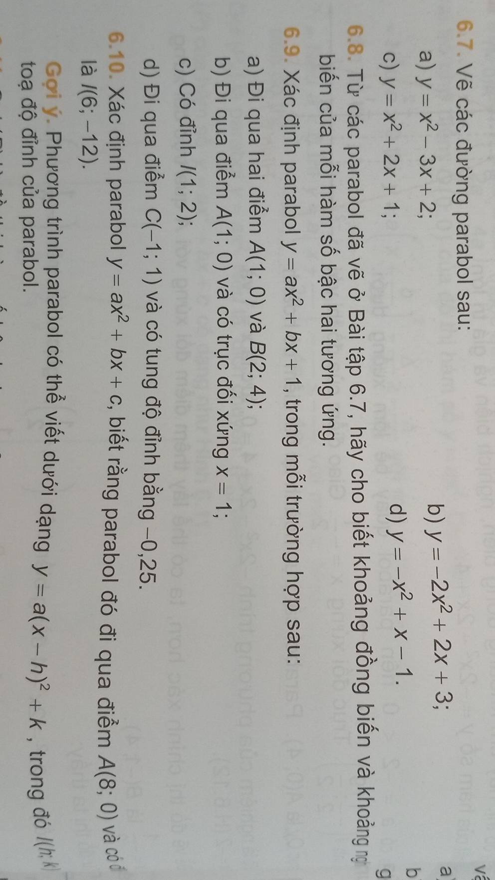 Vẽ các đường parabol sau: 
a 
a) y=x^2-3x+2; 
b) y=-2x^2+2x+3; 
b 
c) y=x^2+2x+1; 
d) y=-x^2+x-1. 
q 
6.8. Từ các parabol đã vẽ ở Bài tập 6.7, hãy cho biết khoảng đồng biến và khoảng n 
biến của mỗi hàm số bậc hai tương ứng. 
6.9. Xác định parabol y=ax^2+bx+1 , trong mỗi trường hợp sau: 
a) Đi qua hai điểm A(1;0) và B(2;4); 
b) Đi qua điểm A(1;0) và có trục đối xứng x=1
c) Có đỉnh I(1;2)
d) Đi qua điểm C(-1;1) và có tung độ đỉnh bằng −0, 25. 
6.10. Xác định parabol y=ax^2+bx+c , biết rằng parabol đó đi qua điểm A(8;0) và cóó 
là I(6;-12). 
Goi ý. Phương trình parabol có thể viết dưới dạng y=a(x-h)^2+k , trong đó I(h;k)
toạ độ đỉnh của parabol.