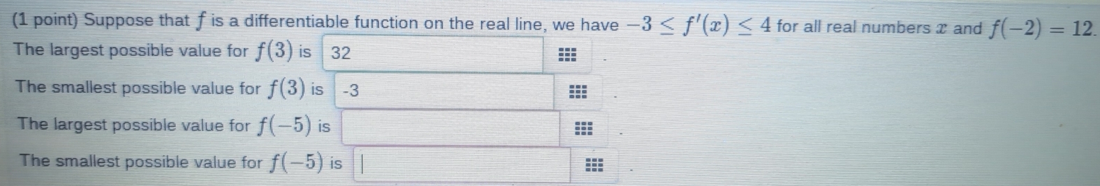 Suppose that f is a differentiable function on the real line, we have -3≤ f'(x)≤ 4 for all real numbers x and f(-2)=12. 
The largest possible value for f(3) is 32
The smallest possible value for f(3) is -3 ::: 
The largest possible value for f(-5) is ::: 
The smallest possible value for f(-5) is :::