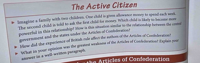 The Active Citizen 
Imagine a family with two children. One child is given allowance money to spend each week. 
The second child is told to ask the first child for money. Which child is likely to become more 
powerful in this relationship? How is this situation similar to the relationship between the central 
government and the states under the Articles of Confederation? 
How did the experience of British rule affect the authors of the Articles of Confederation? 
What in your opinion was the greatest weakness of the Articles of Confederation? Explain your 
answer in a well-written paragraph. 
h es o C onfederation