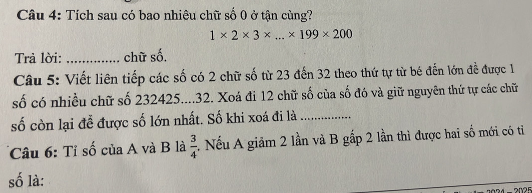 Tích sau có bao nhiêu chữ số 0 ở tận cùng?
1* 2* 3* ...* 199* 200
Trả lời: _chữ số. 
Câu 5: Viết liên tiếp các số có 2 chữ số từ 23 đến 32 theo thứ tự từ bé đến lớn đề được 1 
số có nhiều chữ số 232425....32. Xoá đi 12 chữ số của số đó và giữ nguyên thứ tự các chữ 
số còn lại để được số lớn nhất. Số khi xoá đi là_ 
Câu 6: Tỉ số của A và B là  3/4 . Nếu A giảm 2 lần và B gấp 2 lần thì được hai số mới có ti 
số là: