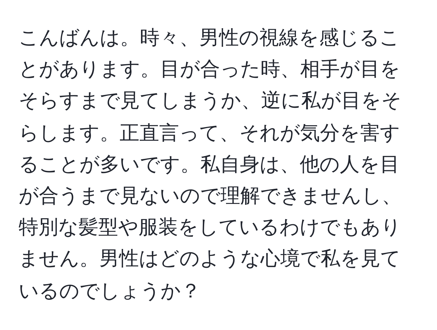 こんばんは。時々、男性の視線を感じることがあります。目が合った時、相手が目をそらすまで見てしまうか、逆に私が目をそらします。正直言って、それが気分を害することが多いです。私自身は、他の人を目が合うまで見ないので理解できませんし、特別な髪型や服装をしているわけでもありません。男性はどのような心境で私を見ているのでしょうか？