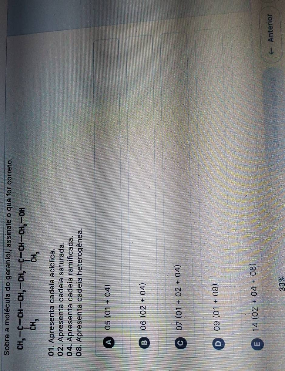 Sobre a molécula do geraniol, assinale o que for correto.
beginarrayr CH_3-C=CH-CH_2-CH_2-C=CH-CH_2-OH CH_3endarray
01. Apresenta cadeia acíclica.
02. Apresenta cadeia saturada.
04. Apresenta cadeia ramificada.
08. Apresenta cadeia heterogênea.
A 05(01+04)
B 06(02+04)
C 07(01+02+04)
D 09(01+08)
E 14(02+04+08)
Anterior
33%