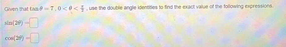 Given that tan θ =7, 0 , use the double angle identities to find the exact value of the following expressions.
sin (2θ )=□
cos (2θ )=□