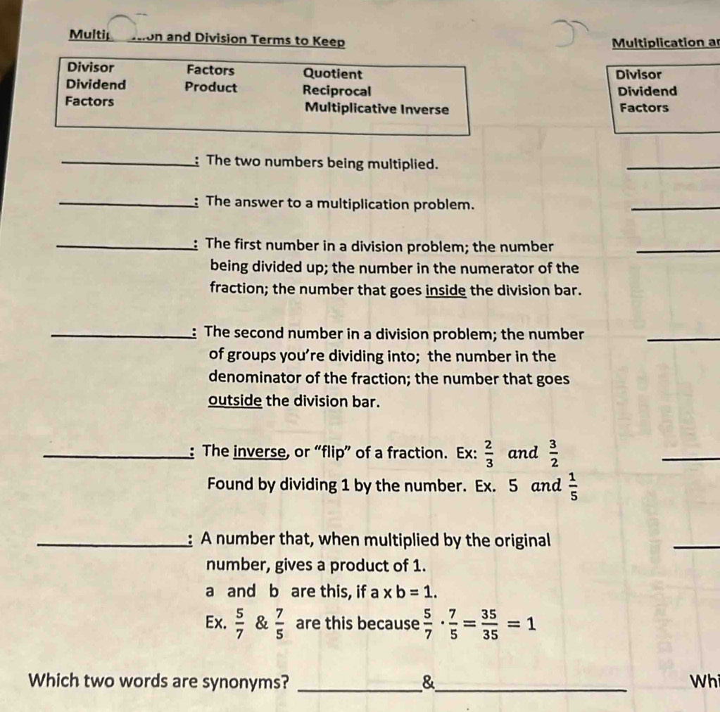 Multip son and Division Terms to Keep Multiplication a 
Divisor Factors Quotient 
Divisor 
Dividend Product Reciprocal Dividend 
Factors Multiplicative Inverse Factors 
_: The two numbers being multiplied. 
_ 
_: The answer to a multiplication problem. 
_ 
_: The first number in a division problem; the number 
_ 
being divided up; the number in the numerator of the 
fraction; the number that goes inside the division bar. 
_: The second number in a division problem; the number_ 
of groups you’re dividing into; the number in the 
denominator of the fraction; the number that goes 
outside the division bar. 
_: The inverse, or “flip” of a fraction. Ex:  2/3  and  3/2 
_ 
Found by dividing 1 by the number. Ex. 5 and  1/5 
_: A number that, when multiplied by the original 
_ 
number, gives a product of 1. 
a and b are this, if a xb=1. 
Ex.  5/7  &  7/5  are this because  5/7 ·  7/5 = 35/35 =1
Which two words are synonyms? _&_ Wh