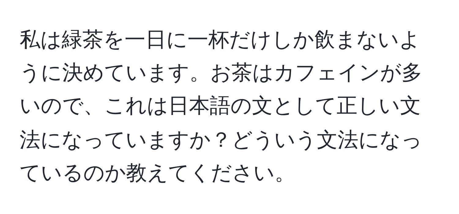 私は緑茶を一日に一杯だけしか飲まないように決めています。お茶はカフェインが多いので、これは日本語の文として正しい文法になっていますか？どういう文法になっているのか教えてください。