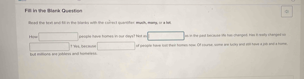 Fill in the Blank Question 4 
Read the text and fill in the blanks with the correct quantifier: much, many, or a lot. 
How □ people have homes in our days? Not as □^(frac 1)2 □  as in the past because life has changed. Has it really changed so
□ ? Yes, because □ of people have lost their homes now. Of course, some are lucky and still have a job and a home, 
but millions are jobless and homeless