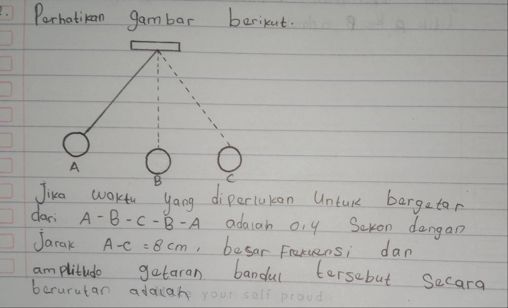 .Perhatikan gambar berikut.
A
B
C
Jika waktu yang diperlukan Untuk bergetar 
dari A-B-C-B-A adaiah o, y Sckon dangan 
Jarak A-C=8cm , besar Frekcens; dan 
am plitudo getaran bandal tersebut Secara 
borurutan adauare