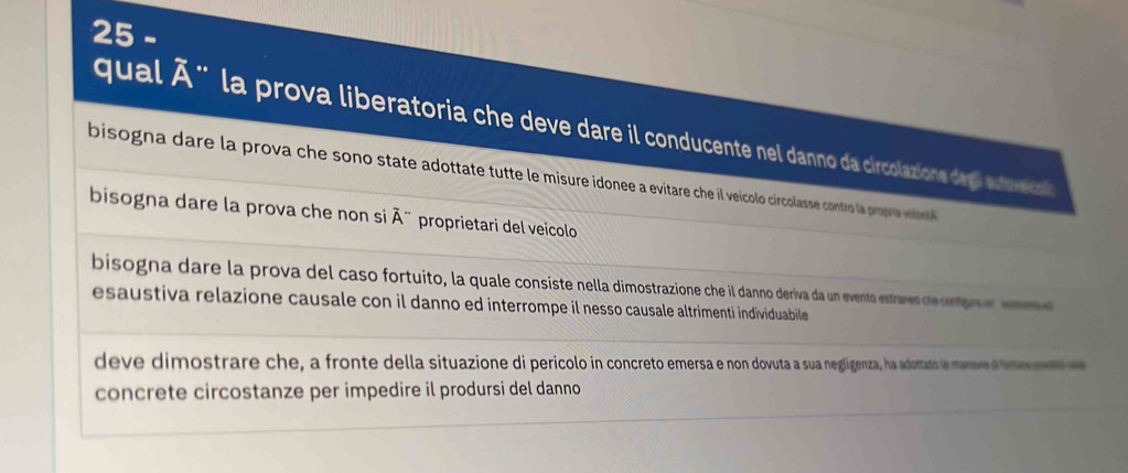 qual Ã" la prova liberatoria che deve dare il conducente nel danno da circolazione degl autveica
bisogna dare la prova che sono state adottate tutte le misure idonee a evitare che il veícolo circolasse contr la proprie voilont
bisogna dare la prova che non si overline A'' proprietari del veicolo
bisogna dare la prova del caso fortuito, la quale consiste nella dimostrazione che il danno deriva da un evento estranes de crton e e
esaustiva relazione causale con il danno ed interrompe il nesso causale altrimenti individuabile
deve dimostrare che, a fronte della situazione di pericolo in concreto emersa e non dovuta a sua negligenza, ha adortato le menv a 
concrete circostanze per impedire il prodursi del danno