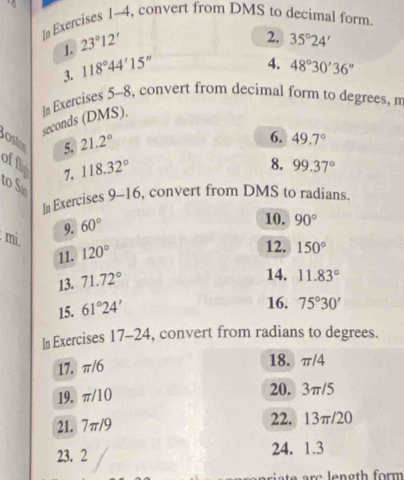 I# Exercises 1-4, convert from DMS to decimal form. 
1. 23°12'
3. 118°44'15'' 2. 35°24'
4. 48°30'36''
seconds (DMS). In Exercises 5-8, convert from decimal form to degrees, m 
osto 
5. 21.2°
6. 49.7°
8. 
offls 7. 118.32° 99.37°
to S 
In Exercises _  10 , convert from DMS to radians. 
9. 60°
10. 90°
mi. 120°
11. 12. 150°
13. 71.72°
14. 11.83°
15. 61°24'
16. 75°30'
In Exercises 17-24, convert from radians to degrees. 
17. π/6
18. π/4
19. π/10 20. 3π/5
21. 7π/9 22. 13π/20
23. 2 24. 1.3
e c e n gth form