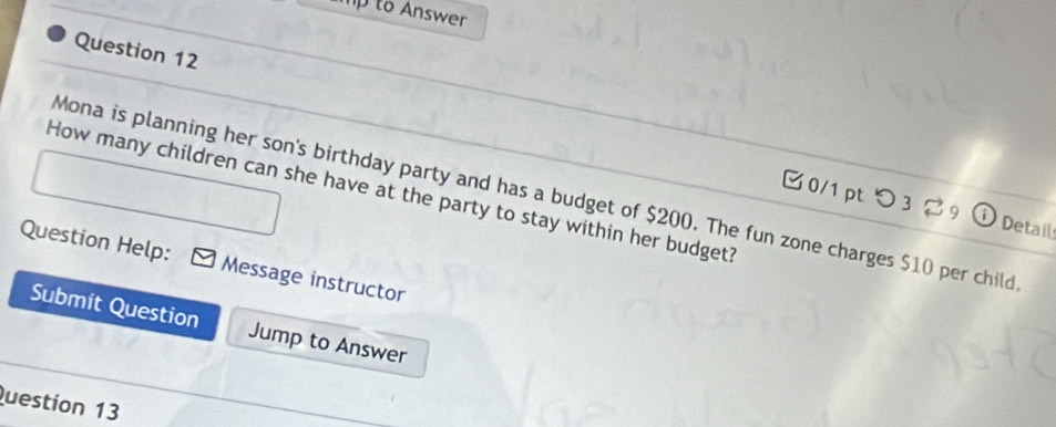 mp to Answer 
Question 12 
How many children can she have at the party to stay within her budget? 
Mona is planning her son's birthday party and has a budget of $200. The fun zone charges $10 per child 
0/1 pt つ 3 to Detail 
Question Help: Message instructor 
Submit Question Jump to Answer 
Question 13