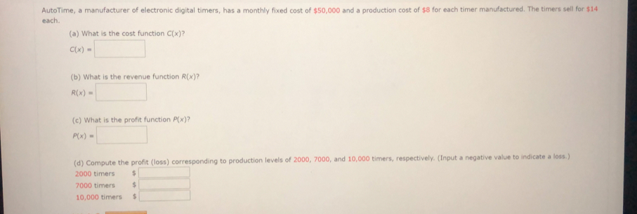 AutoTime, a manufacturer of electronic digital timers, has a monthly fixed cost of $50,000 and a production cost of $8 for each timer manufactured. The timers sell for $14
each.
(a) What is the cost function C(x)
C(x)=
(b) What is the revenue function R(x)?
R(x)=
(c) What is the profit function P(x)
P(x)=
(d) Compute the profit (loss) corresponding to production levels of 2000, 7000, and 10,000 timers, respectively. (Input a negative value to indicate a loss.)
2000 timers
7000 timers $
10,000 timers