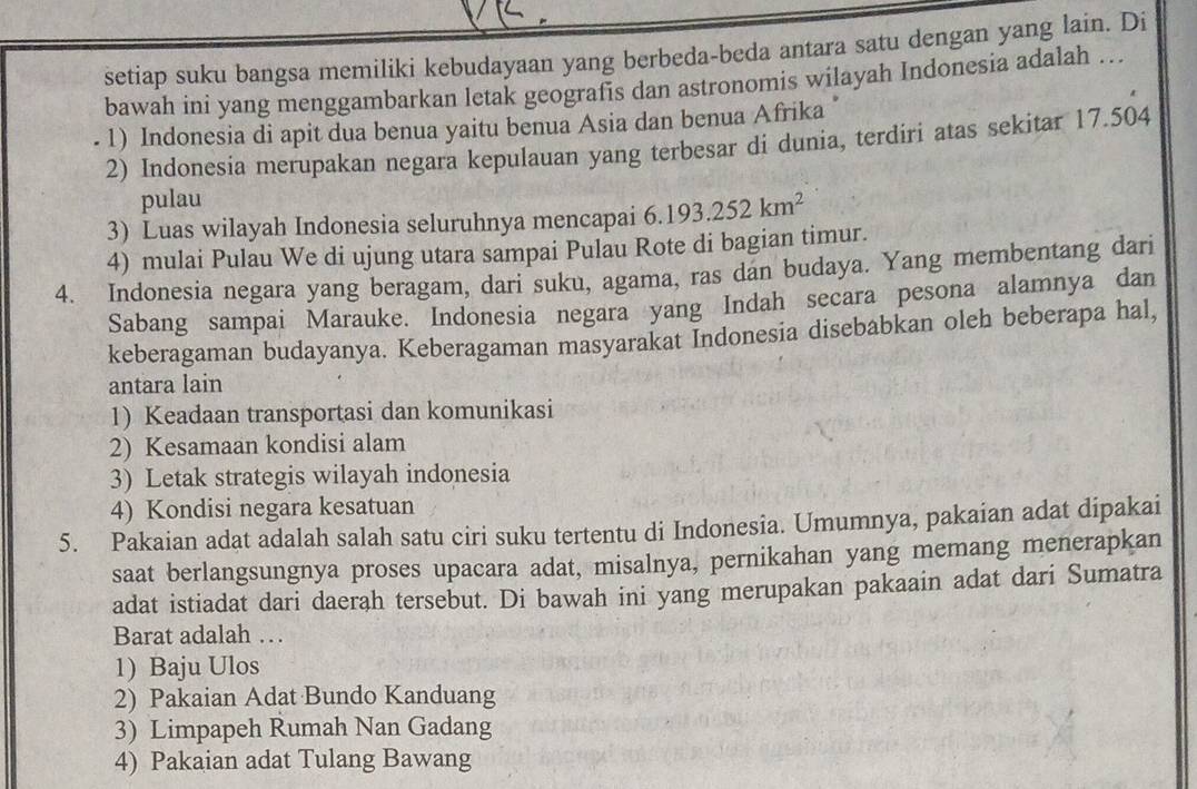 setiap suku bangsa memiliki kebudayaan yang berbeda-beda antara satu dengan yang lain. Di
bawah ini yang menggambarkan letak geografis dan astronomis wilayah Indonesia adalah …
- 1) Indonesia di apit dua benua yaitu benua Asia dan benua Afrika "
2) Indonesia merupakan negara kepulauan yang terbesar di dunia, terdiri atas sekitar 17.504
pulau
3) Luas wilayah Indonesia seluruhnya mencapai 6.193.252km^2
4) mulai Pulau We di ujung utara sampai Pulau Rote di bagian timur.
4. Indonesia negara yang beragam, dari suku, agama, ras dan budaya. Yang membentang dari
Sabang sampai Marauke. Indonesia negara yang Indah secara pesona alamnya dan
keberagaman budayanya. Keberagaman masyarakat Indonesia disebabkan oleh beberapa hal,
antara lain
1) Keadaan transportasi dan komunikasi
2) Kesamaan kondisi alam
3) Letak strategis wilayah indonesia
4) Kondisi negara kesatuan
5. Pakaian adat adalah salah satu ciri suku tertentu di Indonesia. Umumnya, pakaian adat dipakai
saat berlangsungnya proses upacara adat, misalnya, pernikahan yang memang menerapkan
adat istiadat dari daerah tersebut. Di bawah ini yang merupakan pakaain adat dari Sumatra
Barat adalah …
1) Baju Ulos
2) Pakaian Adat Bundo Kanduang
3) Limpapeh Rumah Nan Gadang
4) Pakaian adat Tulang Bawang