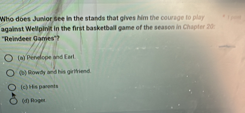 Who does Junior see in the stands that gives him the courage to play * 1 pais)
against Wellpinit in the first basketball game of the season in Chapter 20:
''Reindeer Games"?
(a) Penelope and Earl.
(b) Rowdy and his girlfriend.
(c) His parents
(d) Roger.