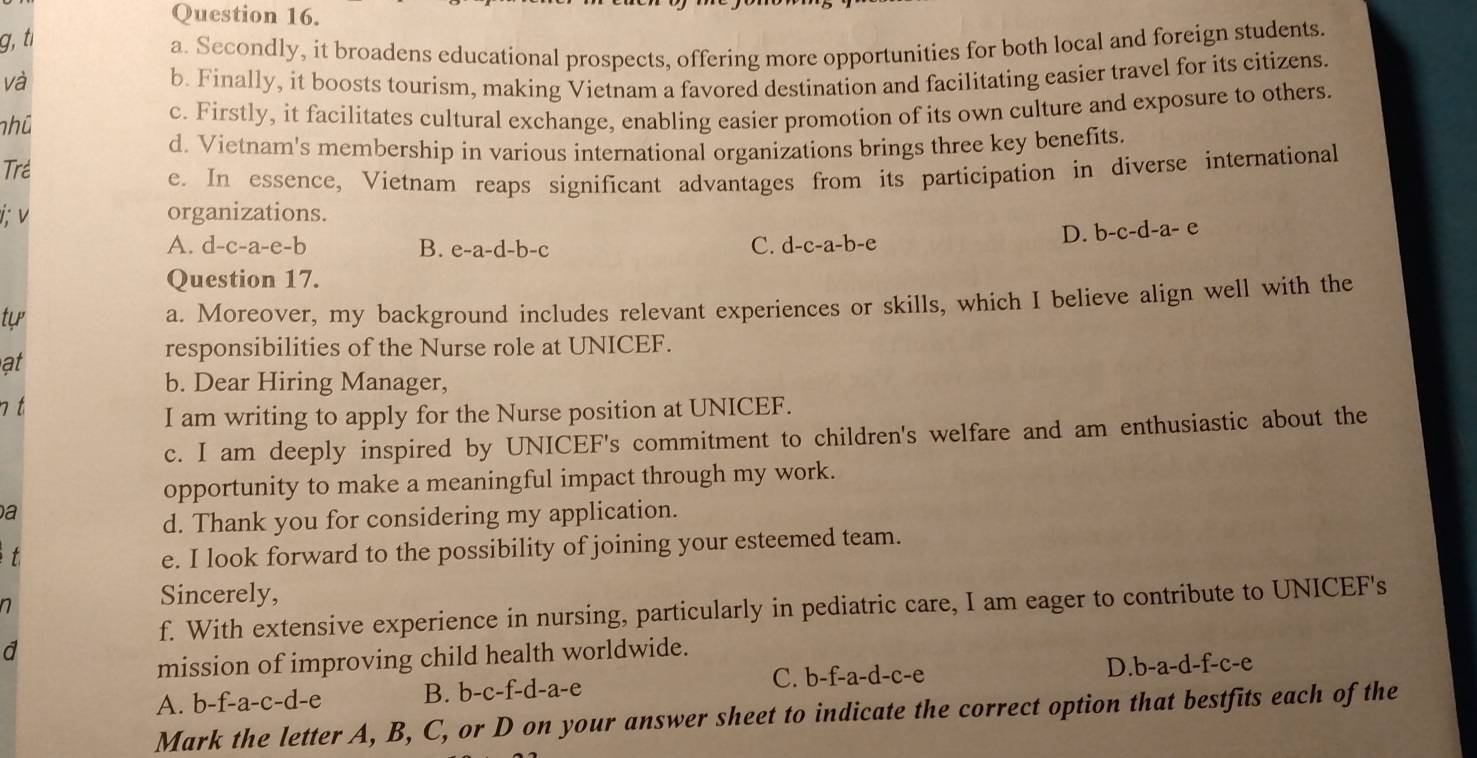 g, tí
a. Secondly, it broadens educational prospects, offering more opportunities for both local and foreign students.
và b. Finally, it boosts tourism, making Vietnam a favored destination and facilitating easier travel for its citizens
nhũ c. Firstly, it facilitates cultural exchange, enabling easier promotion of its own culture and exposure to others.
d. Vietnam's membership in various international organizations brings three key benefits.
Trể
e. In essence, Vietnam reaps significant advantages from its participation in diverse international
i; v organizations.
D. b-c-d-a- e
A. d-c-a-e-b B. e -a-d-b- C C. c 1-c-a-b-c
Question 17.
tự
a. Moreover, my background includes relevant experiences or skills, which I believe align well with the
at
responsibilities of the Nurse role at UNICEF.
b. Dear Hiring Manager,
n t
I am writing to apply for the Nurse position at UNICEF.
c. I am deeply inspired by UNICEF's commitment to children's welfare and am enthusiastic about the
opportunity to make a meaningful impact through my work.
a
d. Thank you for considering my application.
t
e. I look forward to the possibility of joining your esteemed team.
n
Sincerely,
f. With extensive experience in nursing, particularly in pediatric care, I am eager to contribute to UNICEF's
mission of improving child health worldwide.
A. b-f-a-c-d-e B. b-c-f-d-a-e C. b-f-a-d-c-e D. b-a-d-f-c-e
Mark the letter A, B, C, or D on your answer sheet to indicate the correct option that bestfits each of the