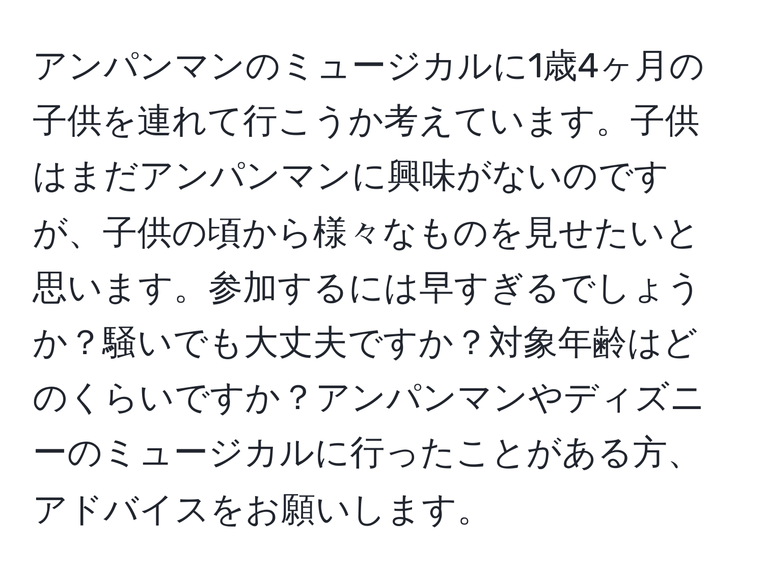 アンパンマンのミュージカルに1歳4ヶ月の子供を連れて行こうか考えています。子供はまだアンパンマンに興味がないのですが、子供の頃から様々なものを見せたいと思います。参加するには早すぎるでしょうか？騒いでも大丈夫ですか？対象年齢はどのくらいですか？アンパンマンやディズニーのミュージカルに行ったことがある方、アドバイスをお願いします。