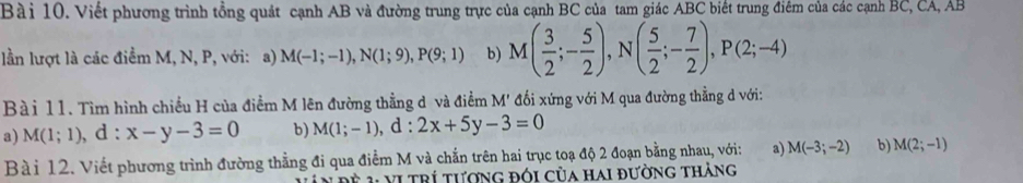 Viết phương trình tổng quát cạnh AB và đường trung trực của cạnh BC của tam giác ABC biết trung điểm của các cạnh BC, CA, AB
lần lượt là các điểm M, N, P, với: a) M(-1;-1), N(1;9), P(9;1) b) M( 3/2 ;- 5/2 ), N( 5/2 ;- 7/2 ), P(2;-4)
Bài 11. Tìm hình chiều H của điểm M lên đường thẳng d và điểm M' đối xứng với M qua đường thẳng d với: 
a) M(1;1), . d: x-y-3=0 b) M(1;-1), d:2x+5y-3=0
Bà i 12. Viết phương trình đường thẳng đi qua điểm M và chắn trên hai trục toạ độ 2 đoạn bằng nhau, với: a) M(-3;-2) b) M(2;-1)
V t rí tượng đói của hai đường thàng