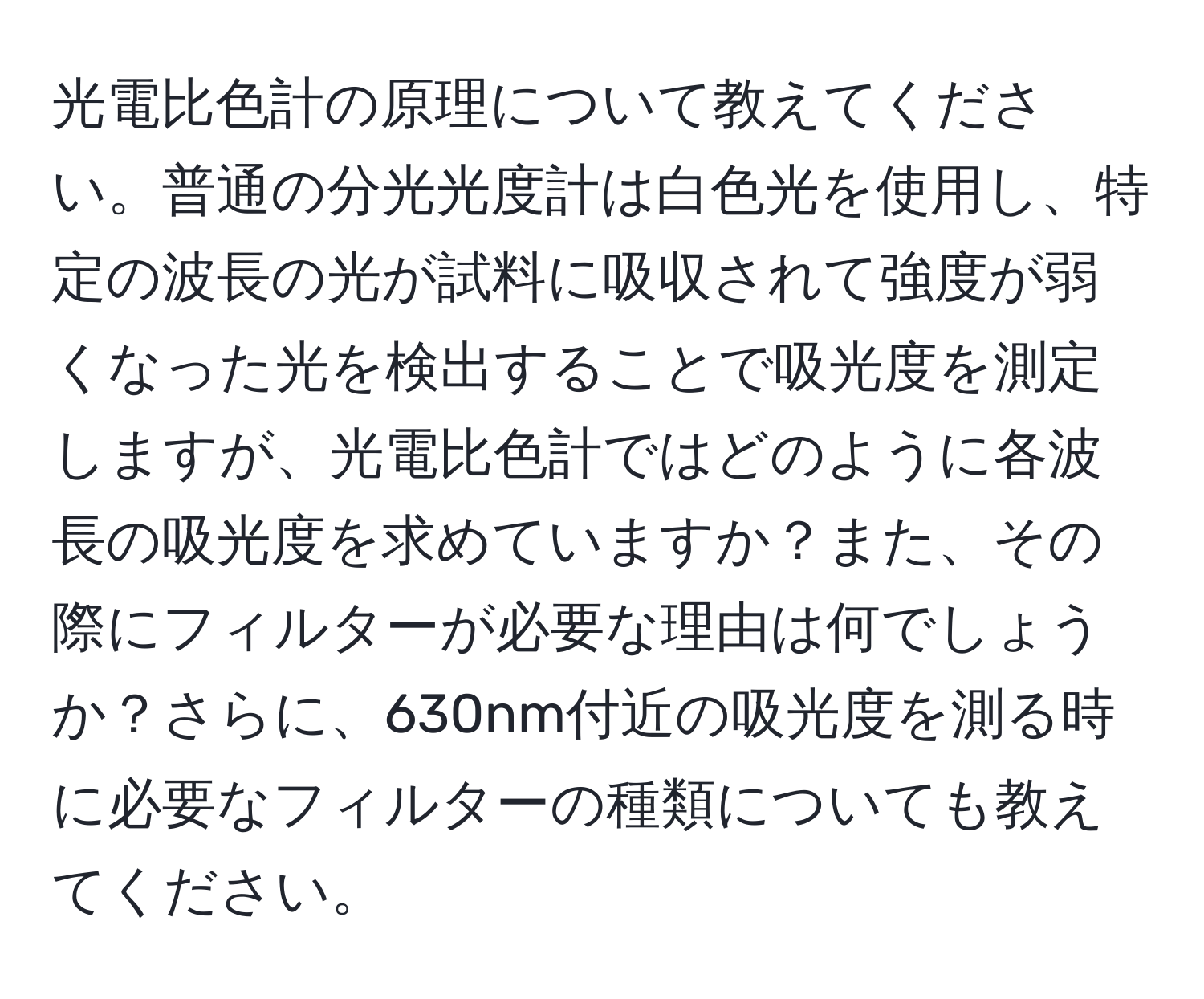 光電比色計の原理について教えてください。普通の分光光度計は白色光を使用し、特定の波長の光が試料に吸収されて強度が弱くなった光を検出することで吸光度を測定しますが、光電比色計ではどのように各波長の吸光度を求めていますか？また、その際にフィルターが必要な理由は何でしょうか？さらに、630nm付近の吸光度を測る時に必要なフィルターの種類についても教えてください。