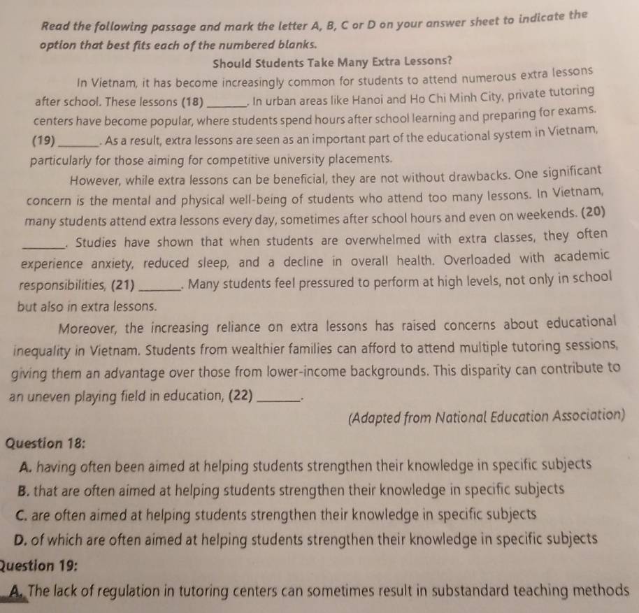 Read the following passage and mark the letter A, B, C or D on your answer sheet to indicate the
option that best fits each of the numbered blanks.
Should Students Take Many Extra Lessons?
In Vietnam, it has become increasingly common for students to attend numerous extra lessons
after school. These lessons (18)_ . In urban areas like Hanoi and Ho Chi Minh City, private tutoring
centers have become popular, where students spend hours after school learning and preparing for exams.
(19)_ . As a result, extra lessons are seen as an important part of the educational system in Vietnam,
particularly for those aiming for competitive university placements.
However, while extra lessons can be beneficial, they are not without drawbacks. One significant
concern is the mental and physical well-being of students who attend too many lessons. In Vietnam,
many students attend extra lessons every day, sometimes after school hours and even on weekends. (20)
_. Studies have shown that when students are overwhelmed with extra classes, they often
experience anxiety, reduced sleep, and a decline in overall health. Overloaded with academic
responsibilities, (21) _. Many students feel pressured to perform at high levels, not only in school
but also in extra lessons.
Moreover, the increasing reliance on extra lessons has raised concerns about educational
inequality in Vietnam. Students from wealthier families can afford to attend multiple tutoring sessions,
giving them an advantage over those from lower-income backgrounds. This disparity can contribute to
an uneven playing field in education, (22) _.
(Adapted from National Education Association)
Question 18:
A. having often been aimed at helping students strengthen their knowledge in specific subjects
B. that are often aimed at helping students strengthen their knowledge in specific subjects
C. are often aimed at helping students strengthen their knowledge in specific subjects
D. of which are often aimed at helping students strengthen their knowledge in specific subjects
Question 19:
A. The lack of regulation in tutoring centers can sometimes result in substandard teaching methods