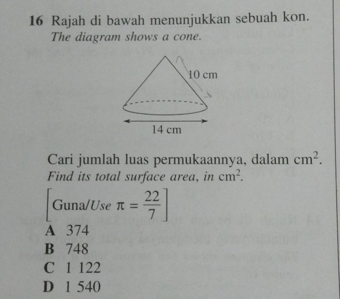 Rajah di bawah menunjukkan sebuah kon.
The diagram shows a cone.
Cari jumlah luas permukaannya, dalam cm^2. 
Find its total surface area, in cm^2. 
Guna/Use π = 22/7 ]
A 374
B 748
C 1 122
D 1 540