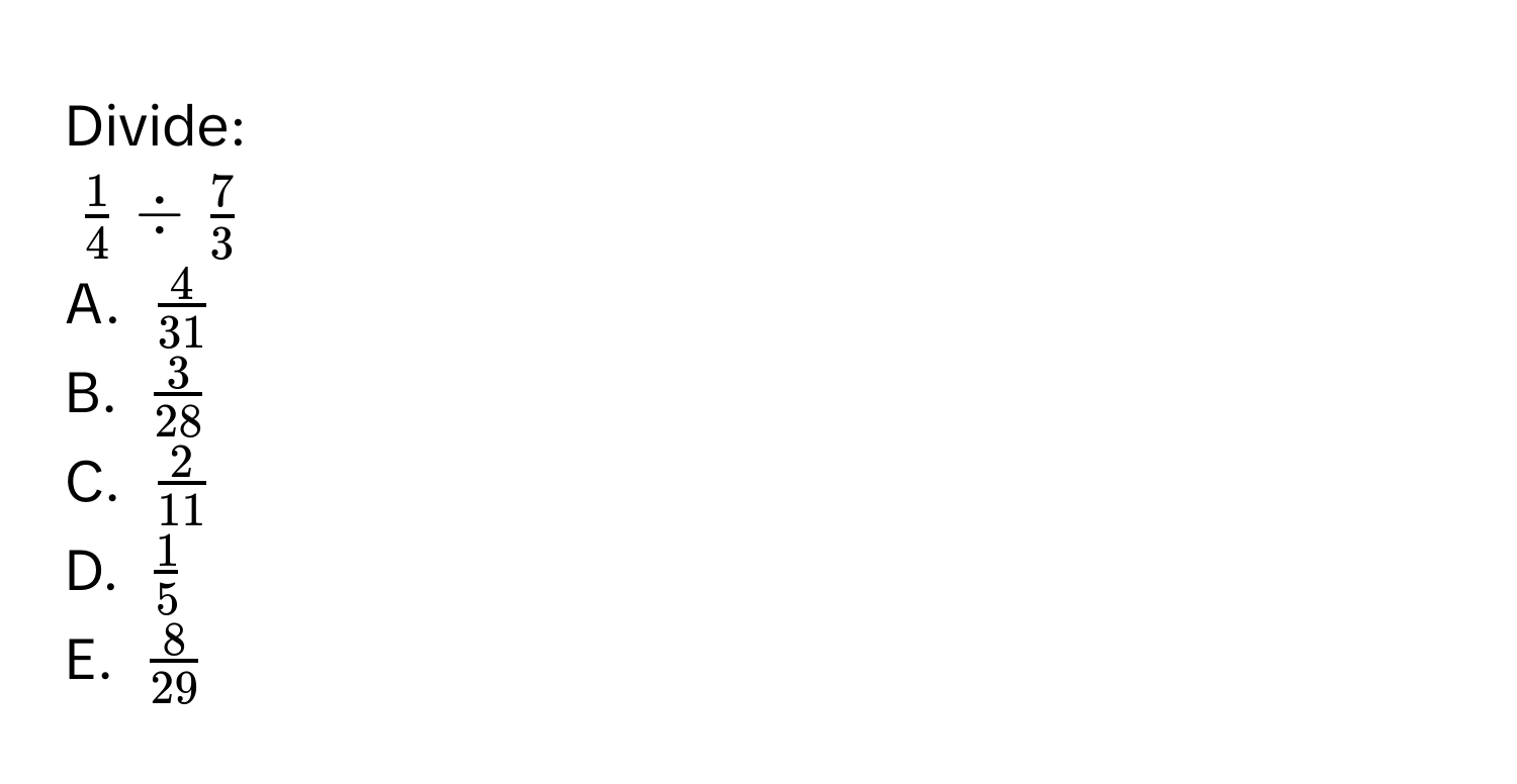 Divide:
$ 1/4  /  7/3 $

A. $ 4/31 $
B. $ 3/28 $
C. $ 2/11 $
D. $ 1/5 $
E. $ 8/29 $