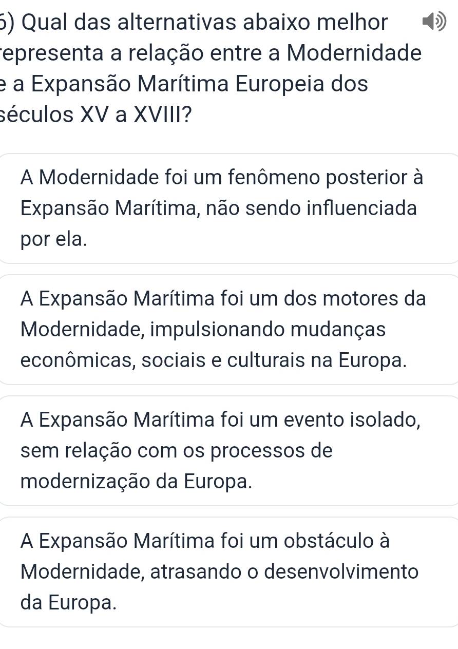 Qual das alternativas abaixo melhor
representa a relação entre a Modernidade
e a Expansão Marítima Europeia dos
séculos XV a XVIII?
A Modernidade foi um fenômeno posterior à
Expansão Marítima, não sendo influenciada
por ela.
A Expansão Marítima foi um dos motores da
Modernidade, impulsionando mudanças
econômicas, sociais e culturais na Europa.
A Expansão Marítima foi um evento isolado,
sem relação com os processos de
modernização da Europa.
A Expansão Marítima foi um obstáculo à
Modernidade, atrasando o desenvolvimento
da Europa.