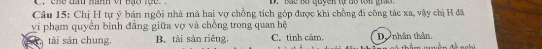 C. chế đầu hành vi Bạo lực. . D. Bắc bố quyền tự đỗ tôn giáo.
Câu 15: Chị H tự ý bán ngôi nhà mà hai vợ chồng tích góp được khi chồng đi công tác xa, vậy chị H đã
vi phạm quyền bình đẳng giữa vợ và chồng trong quan hệ
tài sản chung. B. tài sản riêng. C. tình cảm. Do nhân thân.
thm quyền đề nghi