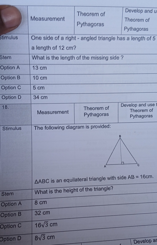 Measurement Theorem of
Develop and u
Theorem of
Pythagoras Pythagoras
Stimulus One side of a right - angled triangle has a length of 5
a length of 12 cm?
Stem What is the length of the missing side ?
Option A 13 cm
Option B 10 cm
Option C 5 cm
Option D 34 cm
18. Theorem of Develop and use
Theorem of
Measurement Pythagoras Pythagoras
Stimulus The following diagram is provided:
△ ABC is an equilateral triangle with side . AB=16cm. 
Stem What is the height of the triangle?
Option A 8 cm
Option B 32 cm
Option C 16sqrt(3)cm
Option D 8sqrt(3)cm
Develop ar