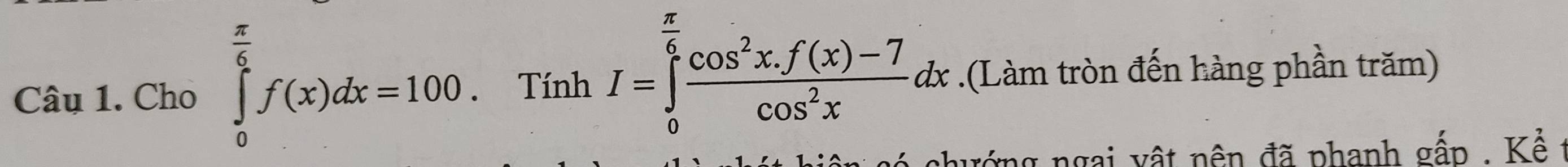 Cho ∈tlimits _0^((frac π)6)f(x)dx=100. Tính I=∈tlimits _0^((frac π)6) (cos^2x.f(x)-7)/cos^2x dx.(Làm tròn đến hàng phần trăm) 
a hư ớng ngai v ậ t nên đã phanh gấp , Kể t