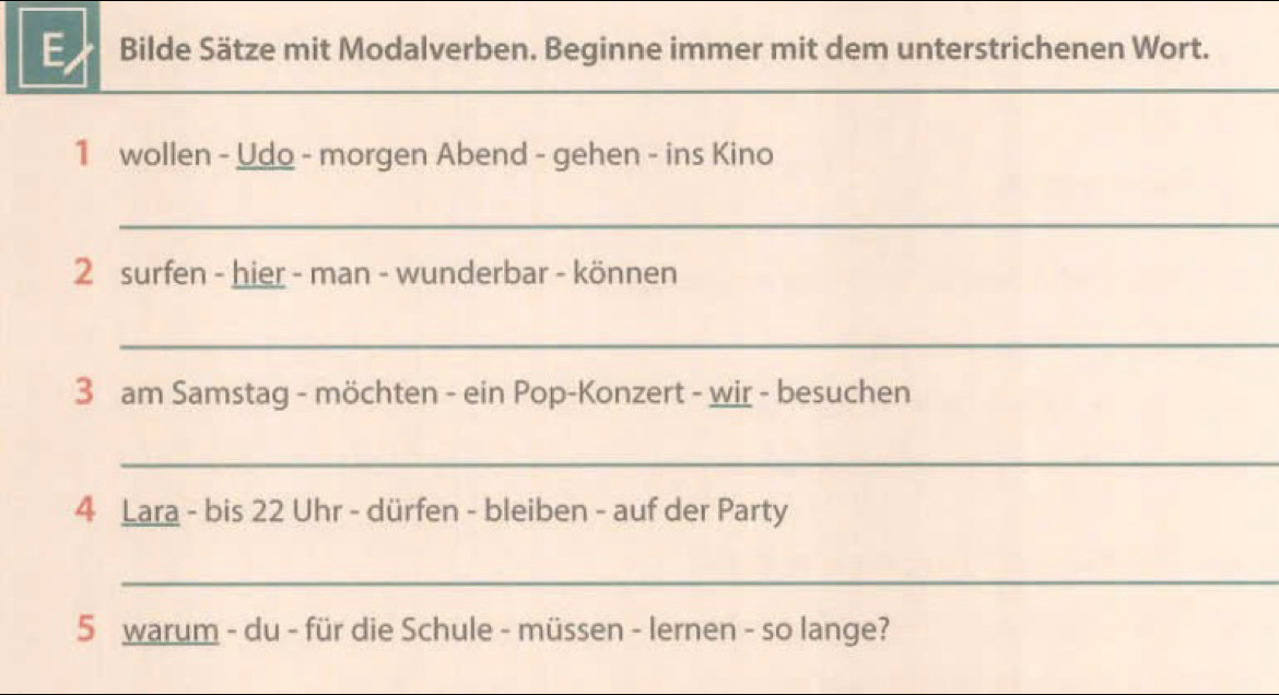 Bilde Sätze mit Modalverben. Beginne immer mit dem unterstrichenen Wort. 
_ 
_ 
1 wollen - Udo - morgen Abend - gehen - ins Kino 
_ 
2 surfen - hier - man - wunderbar - können 
_ 
3 am Samstag - möchten - ein Pop-Konzert - wir - besuchen 
_ 
4 Lara - bis 22 Uhr - dürfen - bleiben - auf der Party 
_ 
5 warum - du - für die Schule - müssen - lernen - so lange?