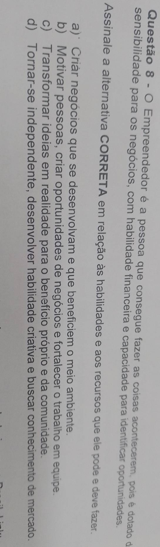 Empreendedor é a pessoa que consegue fazer as coisas acontecerem, pois é dotado do
sensibilidade para os negócios, com habilidade financeira e capacidade para identificar oportunidades.
Assinale a alternativa CORRETA em relação às habilidades e aos recursos que ele pode e deve fazer.
a)* Criár negócios que se desenvolvam e que beneficiem o meio ambiente.
b) Motivar pessoas, criar oportunidades de negócios e fortalecer o trabalho em equipe.
c) Transformar ideias em realidade para o benefício próprio e da comunidade.
d) Tornar-se independente, desenvolver habilidade criativa e buscar conhecimento de mercado.