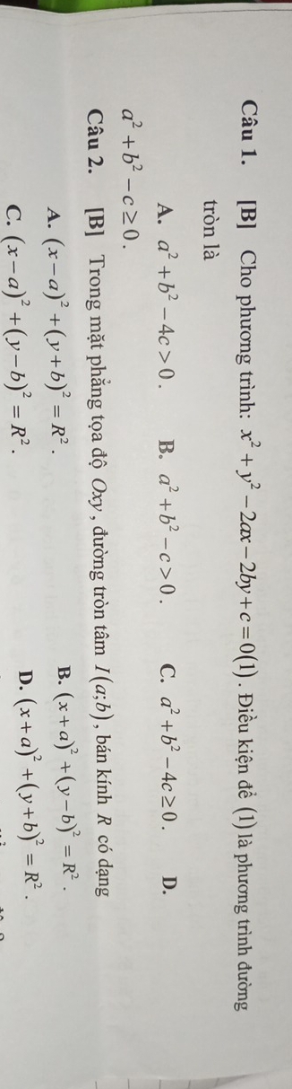 [B] Cho phương trình: x^2+y^2-2ax-2by+c=0(1). Điều kiện để (1) là phương trình đường
tròn là
A. a^2+b^2-4c>0. B. a^2+b^2-c>0. C. a^2+b^2-4c≥ 0. D.
a^2+b^2-c≥ 0. 
Câu 2. [B] Trong mặt phẳng tọa độ Oxy , đường tròn tâm I(a;b) , bán kính R có dạng
A. (x-a)^2+(y+b)^2=R^2.
B. (x+a)^2+(y-b)^2=R^2.
C. (x-a)^2+(y-b)^2=R^2.
D. (x+a)^2+(y+b)^2=R^2.