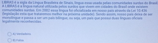 LIBRAS é a sigla da Língua Brasileira de Sinais, língua essa usada pelas comunidades surdas do Brasil.
A LIBRAS é a língua natural utilizada pelos surdos que vivem em cidades do Brasil onde existem
comunidades surdas. Em 2002 essa língua foi oficializada em nosso país através da Lei 10.436
(legislação esta que trataremos melhor na próxima unidade). Sendo assim, nosso país deixa de ser
monolíngue e passa a ser um país bilíngue, ou seja, um país que possui duas línguas oficiais
legalmente reconhecidas.
A) Verdadeira.
B) Falsa.