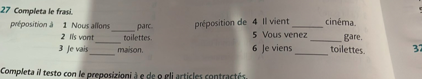 Completa le frasi. 
préposition à 1 Nous allons_ parc. préposition de 4 Il vient _cinéma. 
2 Ils vont_ toilettes. 5 Vous venez _gare. 
_ 
3 Je vais maison. 6 Je viens _toilettes. 32
Completa il testo con le preposizioni à e de o gli articles contractés.