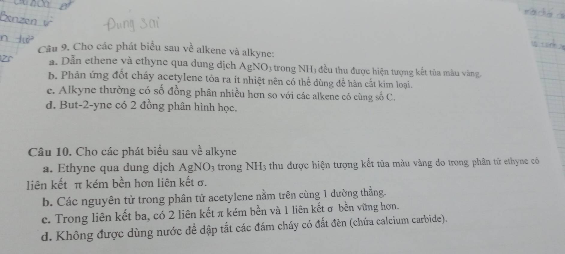 Cho các phát biểu sau về alkene và alkyne:
a. Dẫn ethene và ethyne qua dung dịch AgNO3 trong NH3 đều thu được hiện tượng kết tủa màu vàng.
b. Phản ứng đốt cháy acetylene tỏa ra ít nhiệt nên có thể dùng để hàn cắt kim loại.
c. Alkyne thường có số đồng phân nhiều hơn so với các alkene có cùng số C.
d. But -2 -yne có 2 đồng phân hình học.
Câu 10. Cho các phát biểu sau về alkyne
a. Ethyne qua dung dịch AgNO3 trong NH3 thu được hiện tượng kết tủa màu vàng do trong phân tử ethyne có
liên kết π kém bền hơn liên kết σ.
b. Các nguyên tử trong phân tử acetylene nằm trên cùng 1 đường thẳng.
c. Trong liên kết ba, có 2 liên kết π kém bền và 1 liên kết σ bền vững hơn.
d. Không được dùng nước để dập tắt các đám cháy có đất đèn (chứa calcium carbide).