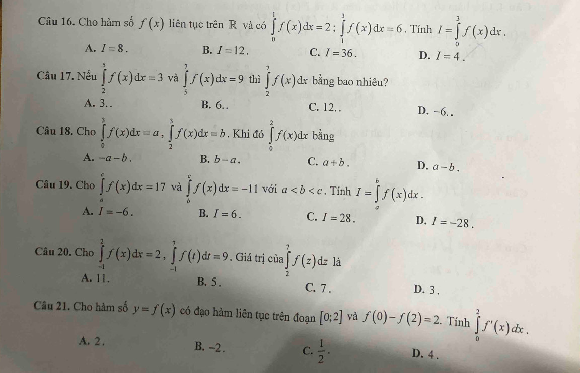 Cho hàm số f(x) liên tục trên R và có ∈tlimits _0^(1f(x)dx=2;∈tlimits _1^3f(x)dx=6. Tính I=∈tlimits _0^3f(x)dx.
A. I=8. B. I=12.
C. I=36.
D. I=4.
Câu 17. Nếu ∈tlimits _2^5f(x)dx=3 và ∈tlimits _5^7f(x)dx=9 thì ∈tlimits _2^7f(x)dx bằng bao nhiêu?
A. 3. B. 6. . C. 12. D. −6. .
Câu 18. Cho ∈tlimits _0^3f(x)dx=a,∈tlimits _2^3f(x)dx=b. Khi đó ∈tlimits _0^2f(x)dx bằng
A. -a-b. B. b-a. C. a+b.
D. a-b.
Câu 19. Cho ∈tlimits _a^cf(x)dx=17 và ∈tlimits _b^cf(x)dx=-11 với a. Tính I=∈tlimits _a^bf(x)dx.
A. I=-6. B. I=6.
C. I=28. I=-28.
D.
Câu 20. Cho ∈tlimits _(-1)^2f(x)dx=2,∈tlimits _(-1)^7f(t)dt=9. Giá trị của ∈tlimits _2^7f(z)dz là
A. 11. B. 5 . C. 7 .
D. 3 .
Câu 21. Cho hàm số y=f(x) có đạo hàm liên tục trên đoạn [0;2] và f(0)-f(2)=2.  Tính ∈tlimits _0^2f'(x)dx.
A. 2 .
C. frac 1)2.
B. -2 . D. 4 .