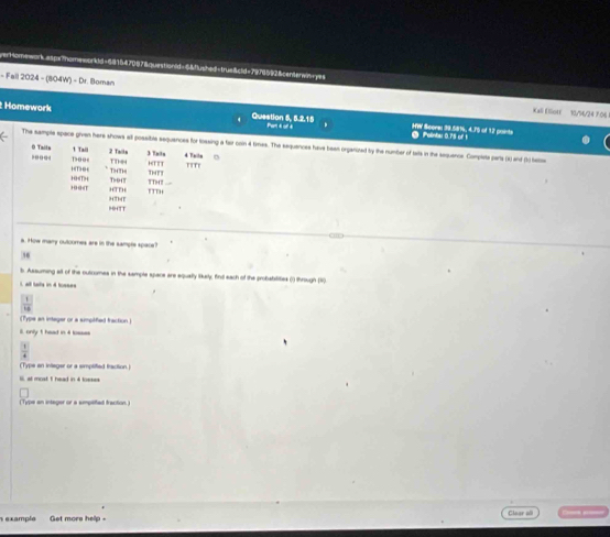 rHomework aspa?homeworkld=681547067&questionid=6&fushod=true&cld=7978592&centerain=y== 
- Fall 2024 - (804W') - Dr. Boman 
Kall Eliotf 10/94/24 7:06 
Homework Question 5, 5.2.15 HW Seons 39.581, 4.75 of 12 points 
Polntar 0.75 of 1
The sample space given here shows all possibes sequences for lossing a fair coin 4 times. The sequances have bean organized by the number of tats in the sequance. Complete pars (t) and (t) teto 
O Tailn 1 Taii 2 Tails TThe4 HTTT 4 Talln 
Dooe 3 Tnitu 
TTT' 
THTH TTH 
19 GeT 10
HTTH T947 
HTT HTHT 
a. How many outoomes are in the sampte space? 
36 
l Assuming all of the outcomes in the sample squace are equally likely; find each of the probabilities (1) through (1) 
all tals in 4 tsses 
ype an intager or a simptfied fraction 
only t head in 4 bs= 
(Type an integer or a simplified fraction 
at most 1 head in 4 toeses 
(Type an intager or a amptfied fraction) 
s example Get more help - Claar a