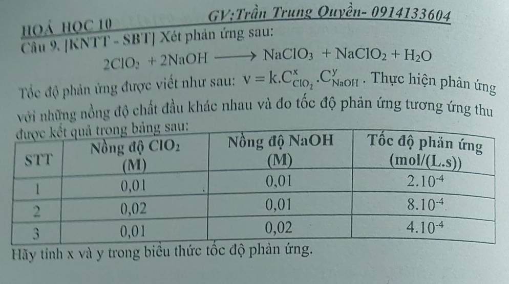 Trung Quyền- 0914133604
hoá học 10
Câu 9. [KNTT - SBT] Xét phản ứng sau:
2ClO_2+2NaOHto NaClO_3+NaClO_2+H_2O
Tốc độ phản ứng được viết như sau: V=k.C_ClO_2^x.C_(NaOH)^y. Thực hiện phản ứng
với những nồng độ chất đầu khác nhau và đo tốc độ phản ứng tương ứng thu
Hãy tỉnh x và y trong biều thức tốc độ phản ứng.