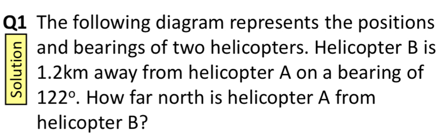 The following diagram represents the positions 
and bearings of two helicopters. Helicopter B is
5 1.2km away from helicopter A on a bearing of
122°. How far north is helicopter A from 
helicopter B?