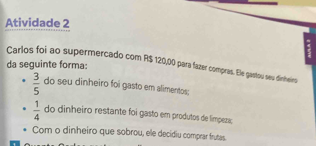 Atividade 2 
da seguinte forma: Carlos foi ao supermercado com R$ 120,00 para fazer compras. Ele gastou seu dinheiro
 3/5  do seu dinheiro foi gasto em alimentos;
 1/4  do dinheiro restante foi gasto em produtos de limpeza; 
Com o dinheiro que sobrou, ele decidiu comprar frutas.