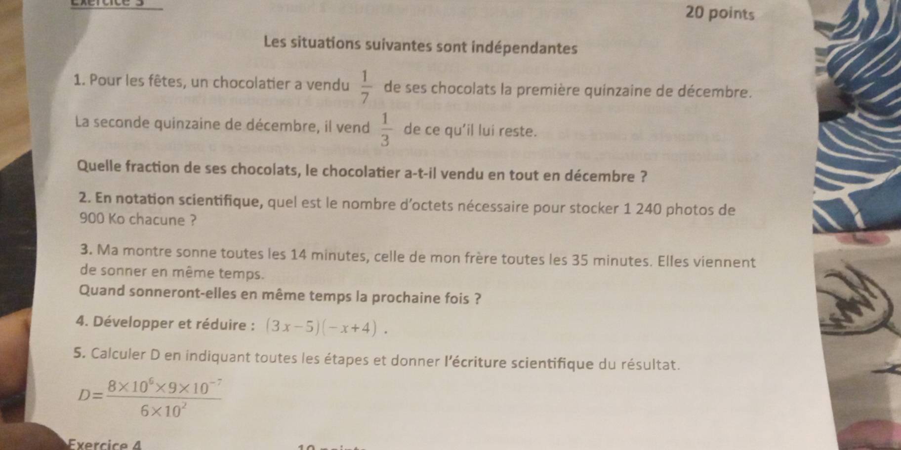 Les situations suivantes sont indépendantes 
1. Pour les fêtes, un chocolatier a vendu  1/7  de ses chocolats la première quinzaine de décembre. 
La seconde quinzaine de décembre, il vend  1/3  de ce qu'il lui reste. 
Quelle fraction de ses chocolats, le chocolatier a-t-il vendu en tout en décembre ? 
2. En notation scientifique, quel est le nombre d’octets nécessaire pour stocker 1 240 photos de
900 Ko chacune ? 
3. Ma montre sonne toutes les 14 minutes, celle de mon frère toutes les 35 minutes. Elles viennent 
de sonner en même temps. 
Quand sonneront-elles en même temps la prochaine fois ? 
4. Développer et réduire : (3x-5)(-x+4). 
5. Calculer D en indiquant toutes les étapes et donner l'écriture scientifique du résultat.
D= (8* 10^6* 9* 10^(-7))/6* 10^2 