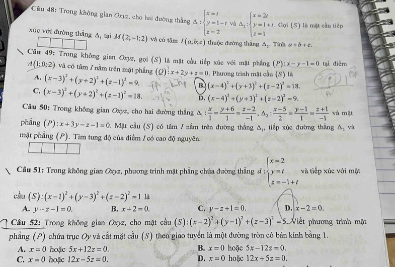 Trong không gian Oxyz, cho hai đường thẳng Delta _i:beginarrayl x=t y=1-t z=2endarray. và △ _2:beginarrayl x=2t y=1+t.Goi z=1endarray. i (S) là mặt cầu tiếp
xúc với đường thẳng A, tại M(2;-1;2) và có tâm I(a;b;c) thuộc đường thẳng △ _2. Tính a+b+c.
Câu 49: Trong không gian Oxyz, gọi (S) là mặt cầu tiếp xúc với mặt phẳng (P): x-y-1=0 tại điểm
A(1:0;2) và có tâm / nằm trên mặt phẳng (Q):x+2y+z=0. Phương trình mặt cầu (S) là
A. (x-3)^2+(y+2)^2+(z-1)^2=9.
C. (x-3)^2+(y+2)^2+(z-1)^2=18.
B. (x-4)^2+(y+3)^2+(z-2)^2=18.
D. (x-4)^2+(y+3)^2+(z-2)^2=9.
Câu 50: Trong không gian Oxyz, cho hai đường thẳng △ _1: x/1 = (y+6)/1 = (z-2)/-1 ,△ _2: (x-5)/2 = (y-1)/1 = (z+1)/-1  và mặt
phẳng (P): x+3y-z-1=0 0. Mặt cầu (S) có tâm / nằm trên đường thẳng △ _1 , tiếp xúc đường thẳng △ _2 và
mặt phẳng (P). Tìm tung độ của điểm / có cao độ nguyên.
Câu 51: Trong không gian Oxyz, phương trình mặt phẳng chứa đường thẳng d:beginarrayl x=2 y=t z=-1+tendarray. và tiếp xúc với mặt
cdot au(S):(x-1)^2+(y-3)^2+(z-2)^2=1 là
A. y-z-1=0. B. x+2=0. C. y-z+1=0. D. x-2=0.
Câu 52: Trong không gian Oxyz, cho mặt cầu (S): (x-2)^2+(y-1)^2+(z-3)^2= 5S.  Viết phương trình mặt
phẳng (P) chứa trục Oy và cắt mặt cầu (S) theo giao tuyến là một đường tròn có bán kính bằng 1.
B.
A. x=0 hoặc 5x+12z=0. x=0 hoặc 5x-12z=0.
C. x=0 hoặc 12x-5z=0. D. x=0 hoặc 12x+5z=0.