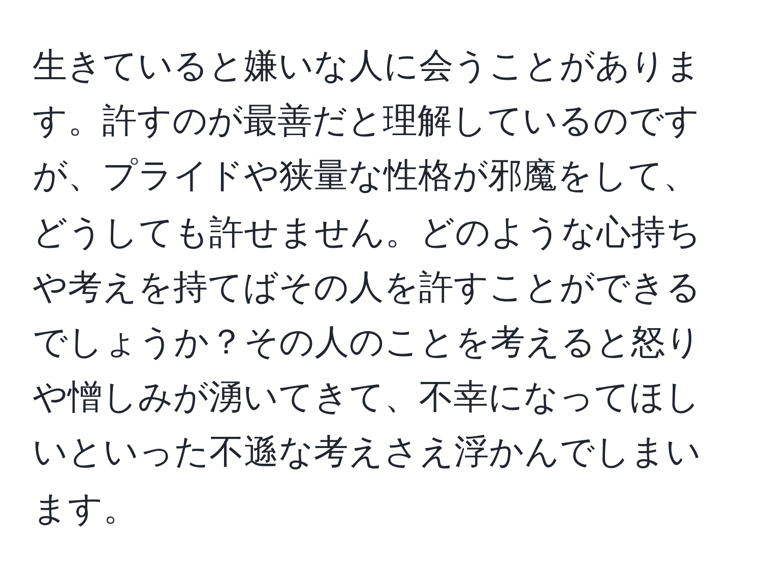 生きていると嫌いな人に会うことがあります。許すのが最善だと理解しているのですが、プライドや狭量な性格が邪魔をして、どうしても許せません。どのような心持ちや考えを持てばその人を許すことができるでしょうか？その人のことを考えると怒りや憎しみが湧いてきて、不幸になってほしいといった不遜な考えさえ浮かんでしまいます。