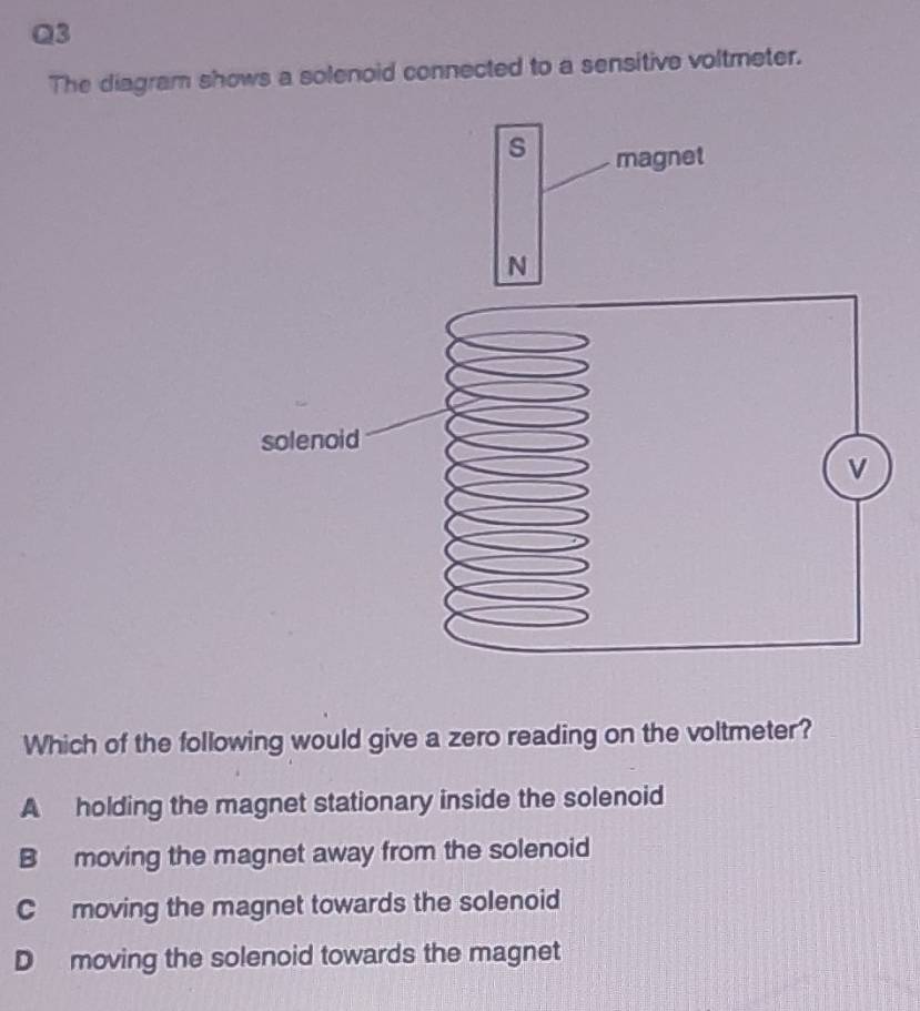 The diagram shows a solenoid connected to a sensitive voltmeter.
Which of the following would give a zero reading on the voltmeter?
A holding the magnet stationary inside the solenoid
B moving the magnet away from the solenoid
C moving the magnet towards the solenoid
D moving the solenoid towards the magnet