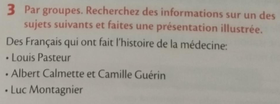 Par groupes. Recherchez des informations sur un des
sujets suivants et faites une présentation illustrée.
Des Français qui ont fait l'histoire de la médecine:
Louis Pasteur
Albert Calmette et Camille Guérin
Luc Montagnier