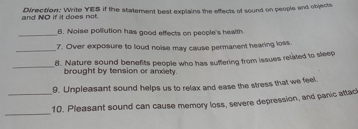 Direction: Write YES if the statement best explains the effects of sound on people and objects 
and NO if it does not. 
_6. Noise pollution has good effects on people's health. 
_7. Over exposure to loud noise may cause permanent hearing loss. 
_ 
8. Nature sound benefits people who has suffering from issues related to sleep 
brought by tension or anxiety. 
9. Unpleasant sound helps us to relax and ease the stress that we feel. 
_ 
_10. Pleasant sound can cause memory loss, severe depression, and panic attac