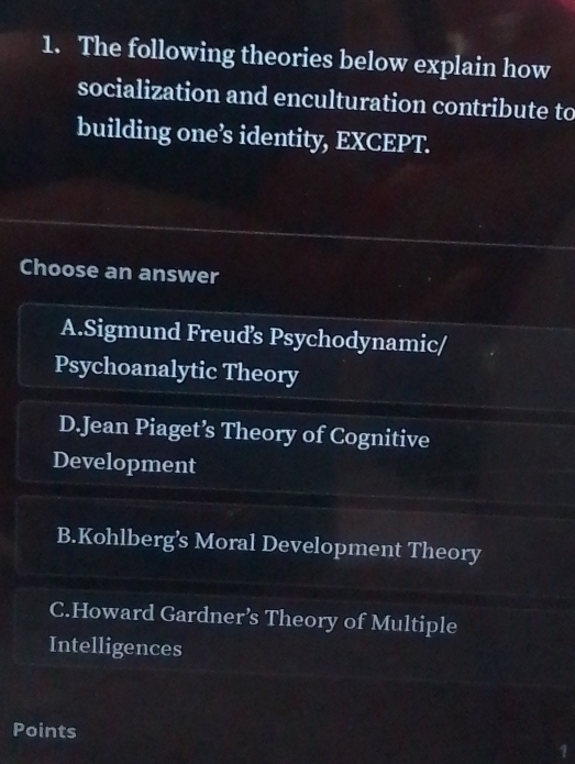 The following theories below explain how
socialization and enculturation contribute to
building one’s identity, EXCEPT.
Choose an answer
A.Sigmund Freuds Psychodynamic/
Psychoanalytic Theory
D.Jean Piaget’s Theory of Cognitive
Development
B.Kohlberg’s Moral Development Theory
C.Howard Gardner’s Theory of Multiple
Intelligences
Points