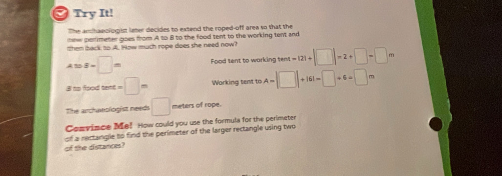 Try It! 
The andhaeclogist later decides to extend the roped-off area so that the 
new perfimeter goes from A to 8 to the food tent to the working tent and 
them back to.A. How much rope does she need now?
AtoB=□ m Food tent to working tent =|2|+|□ |=2+□ =□ m
3 to food text =□ m Working tent to A=|□ |+161=□ +6=□ m
The archaeologist needs □ meters of rope. 
Convince Me! How could you use the formula for the perimeter 
of a rectangle to find the perimeter of the larger rectangle using two 
of the distances?